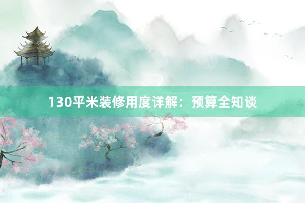 130平米装修用度详解：预算全知谈
