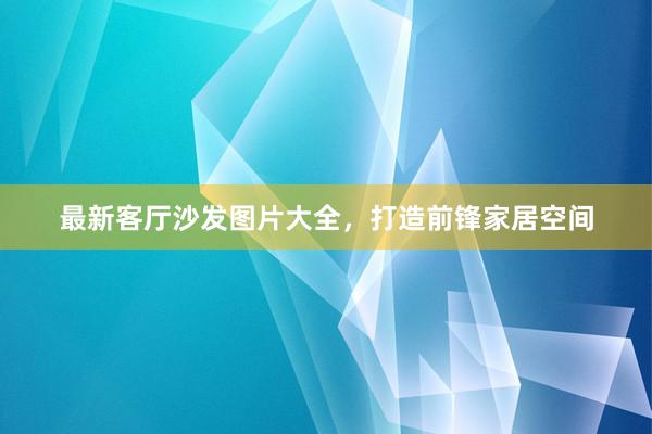 最新客厅沙发图片大全，打造前锋家居空间